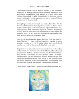 ABOUT THE AUTHOR
Hugh Colmer possesses an array of talents that have led him from agent/
producer of art and photography to the investigation of comparative myth
and religion. Inspired by his initial searches, he co-wrote a novel with
Anthony Masters in 1995 called “Hidden Gods: The Doorway,” wherein
a news photographer is on an urgent quest to find the secrets of Atlantis
encoded into the Great Pyramid.
During Hugh’s examination of myth and religion, he realized that the
Cross and the Circle were the most profound symbols of all time and so
inspired him to register The Crosscircle Group to publish books and writings on spiritual ‘Truth.’ He has been inspired by Aurobindo, the great sage
of India, who said transcendence is impossible in the world of gods and
goddesses. In fact, he said, “If the gods should wish to make progress, they
must be willing to be born in the mortal world.”
Since then he has published The Galactic Superwave Tarot, Keys to the Science of the Soul, It’s a Pagan World and Dragon Lore Decoded. He is now
creating a television series with the logline: Indiana Jones, Lara Croft and
the Man who would be King in search of the Tablets of Destiny.
Hugh Colmer’s core inspiration and commitment is to share the wisdom
of the ancients, like that found in the ‘Book of Thoth’ and its subsequent
incarnations as the Tarot. Like those who were part of the Dragon Legacy,
he is dedicated to uncovering that which has been hidden. Like the philosophers before him he’s committed to share the Truth of the Ages, even
though it might be controversial. Even though his conclusions will rock
the world of astrologers and new agers he was driven by an inexorable force
to create the art and text he created for “The Gods Were Dinosaurs.”
Hugh and his wife Carol run a spiritual retreat center in Windham, NY.

3

 