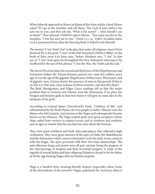 When Jehovah appeared to Moses in flames of fire from within a bush Moses
asked “If I go to the Israelites and tell them, ‘The God of your fathers has
sent me to you,’ and they ask me, ‘What is his name?’ – what should I say
to them?” Then Jehovah (YHWH) said to Moses, “You must say this to the
Israelites, ‘I Am has sent me to you.’” Exod.3:13-14. Enki's Arcadian name
wa EA prnounced Eyea thus the Burning Bush is Enki/Ea not Jehovah.
The maxim “I Am That I Am” is the glue that unites all religions. Jesus Christ
declared He is the great “I Am” of the Old Testament (Hebrew Bible). In the
book of John verse 8:58 Jesus says: “before Abraham was, “I Am” In that
use of “I Am” Jesus goes on throughout the New Testament referring to his
Godhood by the use of this phrase: “I Am the Way, the Truth and the Life.”
The Secret Doctrine dates the second and third races of the Hyperboreans and
Lemurians before the Triassic/Jurassic period over sixty-five million years
ago. It was the age of the gigantic Megalosauri, Ichthyosauri, Plesiosauri, and
of gigantic men. Science denies the presence of man in that period. If this is
so why it is that man came to know of these monsters and describe them?
The Ruth Montgomery and Edgar Cayce readings tell us that the major
problem then in Lemuria and Atlantis were the Dinosauria. If we place the
Dragon and Serpent gods in that time frame it will give us some idea to the
antiquity of the gods.
According to Colonel James Churchward's book, "Children of Mu", and
substantiated by the Book Dyzan, the first people in India ( Bharat) were the
Mayas who left Lemuria were known as the Nagas and subsequently became
known as the Danavas. The Naga serpent gods were great navigators whose
ships sailed from western to eastern oceans and to northern and southern
seas in ages so remote that the sun had not risen above the horizon.
They were great architects and built cities and palaces that reflected a high
civilization. They were great warriors of the epics of India, the Mahabharata
and the Ramayama which concern themselves with the early Aryan contacts
with the Nagas. The epics permeate with their love-hate relationships. The
ante-diluvium kings and priests were all part saurian, being the progeny of
the intermarriage of dragons and their terrestrial progeny. A study of the
legends of several Rishis and their offspring Pulastya is found to be the father
of all the egg-bearing Nagas who are human serpents.
Naga is a Sanskrit term meaning literally Serpent (especially cobra) Some
of the descendents of the primitive Nagas, populated the Americas when it

32

 