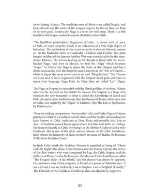 arose during Atlantis. The medicine men of Mexico are called Nagals, and
Quetzalcoatl was the name of the winged serpent. In Burma they are Nats
or serpent gods. Esoterically Naga is a term for wise men. There is a folk
tradition that Nagas washed Gautama (Buddha) at his birth.
"The [buddhist philosopher] Nagarjuna of India, is shown with an aura,
or halo, of seven serpents which is an indication of a very high degree of
Initiation. The symbolism of the seven serpents is also on Masonic aprons
or in the Buddhist ruins of Cambodia (Ankhor) and Ceylon. The great
temple-builders of the famous Ankhor Wat were considered to be the semidivine Khmers. The avenue leading to the Temple is lined with the sevenheaded Naga. And even in Mexico, we find the "Naga" which becomes
"Nagal." In China, the Naga is given the form of the Dragon and has a
direct association with the Emperor and is known as the "Son of Heaven"...
while in Egypt the same association is termed "King-Initiate." The Chinese
are even said to have originated with the Serpent demi-gods and even to
speak their language, Naga-Krita. In Tibet, they are called "Lu!" (Naga).
The Naga, or Serpent is connected with the Greek goddess of wisdom, Athena
who has the Serpent on her shield. In Genesis the Serpent is a Naga who
instructs the new humanity in what is called the Knowledge of Good and
Evil. An apocryphal tradition says that Apollonius of Tyana, while on a visit
to India, was taught by the "Nagas" of Kashmir. (See The Life of Apollonius,
by Philostratos)
There are striking comparisons between the Celtic and Vedic Naga or Danava
pantheon is that of a Goddess named Danu and the myths surrounding her
(also known in Celtic traditions as Don, Dana and possibly also Anu or
Ana). A Goddess named Danu appears both in Celtic and Vedic mythology.
She features heavily in Celtic mythology as the Mother Goddess (and a river
Goddess). She is one of the most ancient known of all Celtic Goddesses,
from whom the hierarchy of Gods received its name of Tuatha De Danann,
"Folk of the Goddess Danu".
In Irish Celtic myth the Goddess Domnu is regarded as being of "Chaos
and Old Night", the abyss, from whence came the Fomor Cyclops the deities
of the dark waters who were conquered by Lug, the Celtic dragon, and the
children of Danu, Tuatha De Danann. The Masonic Celtic God Hu was called
“The Dragon–Ruler of the World,” and his chariot was drawn by serpents.
His ministers were styled serpents. A Druid in a poem of Taliessin says, “I
am a Druid, I am an Architect, I am a Prophet, I am a Serpent (Gnadi).”

The Chariot of the Goddess Ceridwen also was drawn by serpents.

33

 
