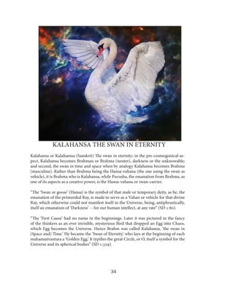 KALAHANSA THE SWAN IN ETERNITY
Kalahansa or Kalahamsa (Sanskrit) The swan in eternity; in the pre-cosmogonical aspect, Kalahansa becomes Brahman or Brahma (neuter), darkness or the unknowable;
and second, the swan in time and space when by analogy Kalahansa becomes Brahma
(masculine). Rather than Brahma being the Hansa-vahana (the one using the swan as
vehicle), it is Brahma who is Kalahansa, while Purusha, the emanation from Brahma, as
one of its aspects as a creative power, is the Hansa-vahana or swan-carrier.
“The ‘Swan or goose’ (Hansa) is the symbol of that male or temporary deity, as he, the
emanation of the primordial Ray, is made to serve as a Vahan or vehicle for that divine
Ray, which otherwise could not manifest itself in the Universe, being, antiphrastically,
itself an emanation of ‘Darkness’ -- for our human intellect, at any rate” (SD 1:80).
“The ‘First Cause’ had no name in the beginnings. Later it was pictured in the fancy
of the thinkers as an ever invisible, mysterious Bird that dropped an Egg into Chaos,
which Egg becomes the Universe. Hence Brahm was called Kalahansa, ‘the swan in
(Space and) Time.’ He became the ‘Swan of Eternity,’ who lays at the beginning of each
mahamanvantara a ‘Golden Egg.’ It typifies the great Circle, or O, itself a symbol for the
Universe and its spherical bodies” (SD 1:359).

34

 