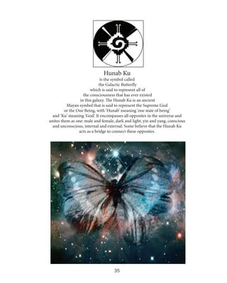 Hunab Ku

is the symbol called
the Galactic Butterfly
which is said to represent all of
the consciousness that has ever existed
in this galaxy. The Hunab Ku is an ancient
Mayan symbol that is said to represent the Supreme God
or the One Being, with ‘Hunab’ meaning ‘one state of being’
and ‘Ku’ meaning ‘God.’ It encompasses all opposites in the universe and
unites them as one: male and female, dark and light, yin and yang, conscious
and unconscious, internal and external. Some believe that the Hunab Ku
acts as a bridge to connect these opposites.

35

 