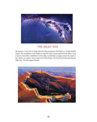 THE MILKY WAY
The serpent is a wave form of energy which the Maya portrayed as the Ecliptic as a 'Double-Headed
Serpent'. The constellations on the ecliptic are called the zodiac. Gemini appeared to the Maya as a pig
or peccary. Some other constellations on the ecliptic are identified as a jaguar, at least one serpent, a
bat, a turtle, a xoc monster -that is, Capricorn the Vedic Makara. The Great wall of China represents the
Milky Way - The Jade Dragon of Heaven.

36

 