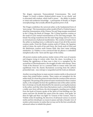The dragon represents Transcendental Consciousness. The word
'dragon' in Greek is drakon (drakon);which means 'to see clearly' and
is associated with wisdom, which itself is power - the ability to predict
or intuit and synthesize knowledge - a prerequisite of druidic or dragon
neurophysiology, that actually affords the greatest power of all.
The Dragon symbolizes the universal aether as the fundamental form of
‘pure energy’. The transmutation aether model of Paul La Violette brings to
mind the transmutation of the Chinese Yin and Yang energies mentioned
in the I Ching, the Book of Changes. The I Ching mentions creation as
the result of cyclic mutual transmutations of Yin and Yang energies. The
female Yin energy transforms into the male Yang energy and vice versa in
an eternal process of physical manifestation. The creation of matter from
the aether as standing waves, is reflected in many if not all of the ancient
creation myths. From the Hindu creation myth of Vishnu, the Egyptian
myth of Atum, the myth of Isis and Osiris, the Greek myth of Zeus and
the Babylonian creation myth Enuma Elish, they have many striking
similarities. La Violette is even convinced that his physics is embedded
metaphorically in the Tarot and the signs of the Zodiac.
All ancient creation myths portray similar stories of the wars of serpents
and dragons trying to restore order from the chaos. According to La
Violette the significance of these wars is that it is a metaphor for the
second law of Thermodynamics, the struggle of order with entropy. These
‘Gods of the Heavens’ are in a constant battle to restore order and seek
equilibrium from the chaotic fluctuations occurring from the aether’s
primordial state. once entropy is vanquished and the Gods are defeated.
Another recurring theme in many ancient creation myths is the primeval
waters that existed before creation. These waters are metaphors for the
aether itself. It is from the primeval waters that the creation of the universe
originated. The parting of the primeval waters mentioned in these creation
myths, is the metaphor for how the equilibrium state of the aether and the
laws of entropy are locally disturbed by the natural occurring fluctuations
in the aether, such that when these fluctuations reach a critical threshold,
a stable wave form will form, the electromagnetic standing wave of light.
Even the book of Genesis speaks of the Spirit of God dwelling over the
waters and how He divided the waters from the waters. God spoke ‘let
there be light and there was light’! In ‘Genesis of the Cosmos’, Paul La
Violette writes:‘If anything, the discovery of advanced science in ancient
myths and lore should give us reason to pause and take a broader view of
modern achievements, to realize that we may not be the first scientifically
advanced culture to inhabit this planet’.

37

 