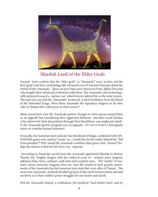 Marduk Lord of the Elder Gods
Ancient texts confirm that the “elder gods” or “Anunnaki” were, in fact, not the
first “gods” and that a technologically advanced race of Ancient Ones pre-dated the
arrival of the Anunnaki. These ancient Ones were dinosaurs from Alpha Draconis
who bought their advanced civilization with them. The Anunnaki, also technologically advanced caused a nuclear war which forever altered life in the solar system.
The texts also say that the “Anunnaki” produced a slave/workforce from the blood
of the beheaded Kingu. Were these Anunnaki the legendary dragons or do they
refer to Tiamat who ruled prior to their arrival ?
Many researchers view the Anunnaki genetic changes to what species existed then
as an upgrade but considering their aggressive behavior and their royal families
(who claim to be their descendants through their bloodlines) one might ask whether the Anunnaki genetic program was an upgrade... Or was it in fact a downgrade
when we consider human behavior?
Ironically, the Sumerian texts indicate that the blood of Kingu combined with ANUNNAKI genes were used to “create” us... Could this be the reality behind the “fall
from paradise”? Why would the Anunnaki combine their genes with Tiamat? Perhaps the answer is that her life-force was superior.
According to Sumerian sacred texts the Anunnaki appointed Marduk to destroy
Tiamat, the “mighty dragon with her zodiacal army of - serpent men, dragons,
sphinxes (lion-men), centaurs, wolf-men and scorpion-men. The “myths” of centaurs, satyrs, unicorns, dragons, elves etc. were the results of early genetic experiments of the Anunnaki, but the Sumerian texts state they were allies of Tiamat. The
victorious Anunnaki warlords divided up parts of the earth between them and and
involved us in their endless power struggles for our hearts and minds.
Did the Anunnaki destroy a civilization, the mythical “land before time”, and by

4

 