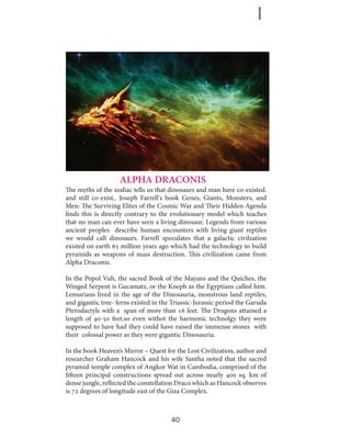 ALPHA DRACONIS
The myths of the zodiac tells us that dinosaurs and man have co-existed.
and still co-exist,. Joseph Farrell's book Genes, Giants, Monsters, and
Men: The Surviving Elites of the Cosmic War and Their Hidden Agenda
finds this is directly contrary to the evolutionary model which teaches
that no man can ever have seen a living dinosaur. Legends from various
ancient peoples describe human encounters with living giant reptiles
we would call dinosaurs. Farrell speculates that a galactic civilzation
existed on earth 65 million years ago which had the technology to build
pyramids as weapons of mass destruction. This civilization came from
Alpha Draconis.
In the Popol Vuh, the sacred Book of the Mayans and the Quiches, the
Winged Serpent is Gucamatz, or the Kneph as the Egyptians called him.
Lemurians lived in the age of the Dinosauria, monstrous land reptiles,
and gigantic tree- ferns existed in the Triassic-Jurassic period the Garuda
Pterodactyls with a span of more than 16 feet. The Dragons attained a
length of 40-50 feet.so even withot the harmonic technolgy they were
supposed to have had they could have raised the immense stones with
their colossal power as they were gigantic Dinosauria.
In the book Heaven’s Mirror – Quest for the Lost Civilization, author and
researcher Graham Hancock and his wife Santha noted that the sacred
pyramid-temple complex of Angkor Wat in Cambodia, comprised of the
fifteen principal constructions spread out across nearly 400 sq. km of
dense jungle, reflected the constellation Draco which as Hancock observes
is 72 degrees of longitude east of the Giza Complex.

40

 