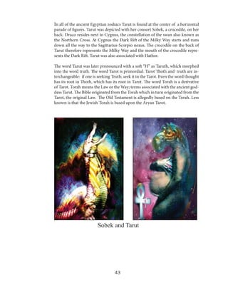 In all of the ancient Egyptian zodiacs Tarut is found at the center of a horizontal
parade of figures. Tarut was depicted with her consort Sobek, a crocodile, on her
back. Draco resides next to Cygnus, the constellation of the swan also known as
the Northern Cross. At Cygnus the Dark Rift of the Milky Way starts and runs
down all the way to the Sagittarius-Scorpio nexus. The crocodile on the back of
Tarut therefore represents the Milky Way and the mouth of the crocodile represents the Dark Rift. Tarut was also associated with Hathor.

The word Tarut was later pronounced with a soft “H” as Taruth, which morphed
into the word truth. The word Tarot is primordial. Tarot Thoth and truth are interchangeable: if one is seeking Truth; seek it in the Tarot. Even the word thought
has its root in Thoth, which has its root in Tarot. The word Torah is a derivative
of Tarot. Torah means the Law or the Way; terms associated with the ancient goddess Tarut. The Bible originated from the Torah which in turn originated from the
Tarot, the original Law. The Old Testament is allegedly based on the Torah. Less
known is that the Jewish Torah is based upon the Aryan Tarot.

Sobek and Tarut

43

 