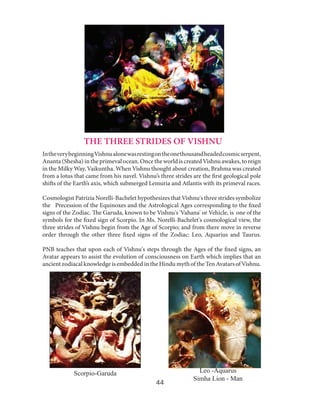 THE THREE STRIDES OF VISHNU
In the very beginning Vishnu alone was resting on the one thousand headed cosmic serpent,
Ananta (Shesha) in the primeval ocean. Once the world is created Vishnu awakes, to reign
in the Milky Way, Vaikuntha. When Vishnu thought about creation, Brahma was created
from a lotus that came from his navel. Vishnu’s three strides are the first geological pole
shifts of the Earth’s axis, which submerged Lemuria and Atlantis with its primeval races.
Cosmologist Patrizia Norelli-Bachelet hypothesizes that Vishnu's three strides symbolize
the Precession of the Equinoxes and the Astrological Ages corresponding to the fixed
signs of the Zodiac. The Garuda, known to be Vishnu's 'Vahana' or Vehicle, is one of the
symbols for the fixed sign of Scorpio. In Ms. Norelli-Bachelet's cosmological view, the
three strides of Vishnu begin from the Age of Scorpio; and from there move in reverse
order through the other three fixed signs of the Zodiac: Leo, Aquarius and Taurus.
PNB teaches that upon each of Vishnu's steps through the Ages of the fixed signs, an
Avatar appears to assist the evolution of consciousness on Earth which implies that an
ancient zodiacal knowledge is embedded in the Hindu myth of the Ten Avatars of Vishnu.

Scorpio-Garuda
44

Leo -Aquarus
Simha Lion - Man

 