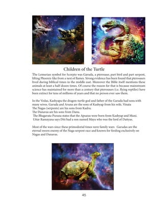 Children of the Turtle
The Lemurian symbol for Scorpio was Garuda, a pterosaur, part bird and part serpent,

lifting Phoenix-like from a nest of flames. Strong evidence has been found that pterosaurs
lived during biblical times in the middle east. Moreover the Bible itself mentions these
animals at least a half-dozen times. Of course the reason for that is because mainstream
science has maintained for more than a century that pterosaurs (i.e. flying reptiles) have
been extinct for tens of millions of years and that no person ever saw them.
In the Vedas, Kashyapa the dragon-turtle god and father of the Garuda had sons.with
many wives. Garuda and Aruna are the sons of Kashyap from his wife, Vinata
The Nagas (serpents) are his sons from Kadru.
The Danavas are his sons from Danu.
The Bhagavata Purana states that the Apsaras were born from Kashyap and Muni.
Uttar Ramayana says Diti had a son named Maya who was the lord of Daityas.
Most of the wars since these primodorial times were family wars Garudas are the
eternal sworn enemy of the Naga serpent race and known for feeding exclusively on
Nagas and Danavas.

45

 