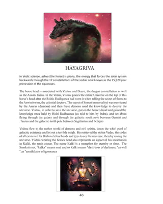 HAYAGRIVA
In Vedic science, ashva (the horse) is prana, the energy that forces the solar system
backwards through the 12 constellations of the zodiac now known as the 25,920 year
precession of the equinoxes.
The horse head is associated with Vishnu and Draco, the dragon constellation as well
as the Aswini twins. In the Vedas, Vishnu places the entire Universe on the top of this
horse’s head after the Rishis Dadhyanca had worn it when telling the secret of Soma to
the Aswini twins, the celestial doctors. The secret of Soma (immortality) was overheard
by the Asuras (demons) and then these demons used the knowledge to destroy the
universe. Vishnu, in order to save the universe, put on the horse’s head and gained the
knowledge once held by Rishi Dadhyanca (as told to him by Indra), and set about
flying through the galaxy and through the galactic south pole between Gemini and
.Taurus and the galactic north pole between Sagittarius and Scorpio
Vishnu flew to the nether world of demons and evil spirits, down the whirl pool of
galactic existence and let out a terrible neigh. He retrieved the stolen Vedas, the codes
of all existence for Brahma’s four heads and eyes to see the universe, thereby saving the
universe. Vishnu wearing the horses head also represents an aspect of his incarnation
as Kalki, the tenth avatar. The name Kalki is a metaphor for eternity or time. The
Sanskrit root, “kalka” means mud and so Kalki means “destroyer of darkness, “as well
“.as “annihilator of ignorance

46

 