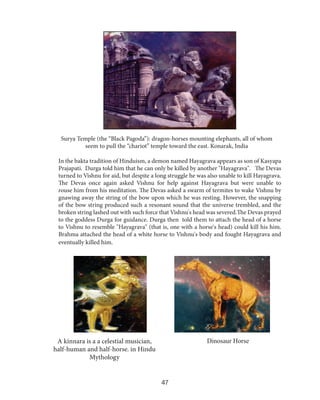 Surya Temple (the “Black Pagoda”): dragon-horses mounting elephants, all of whom
seem to pull the “chariot” temple toward the east. Konarak, India
In the bakta tradition of Hinduism, a demon named Hayagrava appears as son of Kasyapa
Prajapati. Durga told him that he can only be killed by another "Hayagrava". The Devas
turned to Vishnu for aid, but despite a long struggle he was also unable to kill Hayagrava.
The Devas once again asked Vishnu for help against Hayagrava but were unable to
rouse him from his meditation. The Devas asked a swarm of termites to wake Vishnu by
gnawing away the string of the bow upon which he was resting. However, the snapping
of the bow string produced such a resonant sound that the universe trembled, and the
broken string lashed out with such force that Vishnu's head was severed.The Devas prayed
to the goddess Durga for guidance. Durga then told them to attach the head of a horse
to Vishnu to resemble "Hayagrava" (that is, one with a horse's head) could kill his him.
Brahma attached the head of a white horse to Vishnu's body and fought Hayagrava and
eventually killed him.

Dinosaur Horse

A kinnara is a a celestial musician,
half-human and half-horse. in Hindu
Mythology

47

 