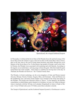 THE PLEIADES

Quetzalcoatl, the winged feathered Serpent
In Theosophy, it is believed the Seven Stars of the Pleiades focus the spiritual energy of the
Seven Rays from the Galactic Logos to the Seven Stars of the Great Bear, then to Sirius,
then to the Sun, then to the god of Earth (Sanat Kumara) and finally through the seven
Masters of the Seven Rays to us. To the Bronze Age people of Europe, such as the Celts.
In Ukraine, the Pleiades were associated with mourning and with funerals, According to
the legend, seven maids dance and sing songs to honor the gods. After their death the gods
turned them into water nymphs, whose dance is symbolic for moving time to this day. In
Thailand, the Pleiades are known as “ the “Chicken Family Stars.
The Pleiades, in Greek mythology, are the seven daughters of Atlas and Pleione (named
Alcyone, Merope, Electra, Celaeno, Taygeta, Maia, and Asterope). Atlas and Pleione are
the neighboring stars, and many Greek temples were oriented to the rising and setting of
the Pleiades. The Greeks also referred to them as “Doves.” To the Japanese, the Pleiades
constellation is called Subaru and in Sanskrit it is Krittikas. In Aztec, (or Tolkin in Mayan)
when it interlocks with the 365-day civil calendar (Xiupohualli in Aztec or Haab in Mayan). Every 52 Haab solar years (73 Tolkin years) these calendars coincide.
The Temple of Quetzalcoatl, and the Feathered Serpent Pyramid. at Teotihuacan is said to

48

 