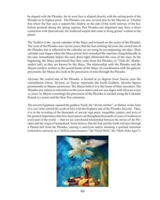 be aligned with the Pleiades, for its west face is aligned directly with the setting point of the
Pleiades at its highest point. The Pleiades was also revered also by the Mayans at Chichen
Itza where the Sun casts a serpent-like shadow on the side of the north stairway of the Kukulcan pyramid during the spring equinox.This Pleiades-sun alignment may have a direct
connection with Quetzalcoatl, the feathered serpent that came to bring greater wisdom to the
planet.
The Tzolk’in is the sacred calendar of the Maya and is based on the cycles of the Pleiades.
The cycle of the Pleiades uses 26,000 years, that the Sun orbiting Alcyone, the central star of
the Pleiades, but is reflected in the calendar we are using by encompassing 260 days. Their
calendar year began when the Maya priests first remarked the asterism rising heliacally in
the east, immediately before the sun’s dawn light obliterated the view of the stars. In the
beginning, the Maya understood that they came from the Pleiades, or “Tzab-ek”, (Rattlesnake’s tail), as they are known by the Maya. The relationship with the Pleiades and the
Mayan world is written in the sacred books of the Maya. In coordination with the galactic
precession, the Mayas also look at the precession of time through the Pleiades.
Alcyone, the central star of the Pleiades, is located at 30 degrees from Taurus, near the
constellation Orion. Alcyone, in Taurus, represents the Earth Goddess. Alcyone figures
prominently in Mayan astronomy. The Mayas believe it is the home of their ancestors. The
Pleiades star system is referred to as the seven sisters and our sun aligns with Alcyone every
52 years. In Mayan cosmology the precession of the Pleiades is tracked using the Calendar
Round (52 years) and the New Fire ceremony.
The ancient Egyptians equated the goddess Neith, the “divine mother”, or Hathor, in the form
of a cow (who carried the seeds of life) with the brightest star of the Pleiades Alcyone. Thus,
it is in the revisiting of the thousands of ancient sign posts, megalithic centers, and texts of
the greatest importance that have been preserved throughout thousands of years of tradition in
every part of the world — that we see a profound relationship between the stories of the Pleiades and the origin of humankind. Some believe that the Sun and the Earth will pass through
a Photon belt from the Pleiades, causing a cataclysm and/or initiating a spiritual transition
(referred to variously as a “shift in consciousness,” the “Great Shift,” the “Shift of the Ages”).

49

 