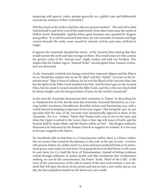 tampering with genetic codes, attempt genocide on a global scale and deliberately
conceal any memory of their civilization?
Did they teach us the truth or did they obscure ancient wisdom? The texts tell us that
Enki himself is said to be Lord of the underworld. From these texts came the myths of
Hollow Earth, Shamballah, Agartha.where great treasures were guarded by dragons
and gryffins. It is well documented that there are vast networks of tunnels and huge
caverns beneath the earth, some caused by volcanic activity and some artificial in
origin.
It appears the Anunnaki dreaded the return of the Ancient Ones fearing that they
would reclaim the earth and take revenge on them. This would mean we who contain
the genetic codes of the “ancient ones” might awaken and seek our freedom. This
implies that the Golden Age or “Natural Order” was disrupted when Tiamat’s civilization was destroyed.
As the Anunnaki overlords fear losing control they imposed religion and the Matrix
on us. Would this explain why we are Dr. Jekyl’ and Mrs. Hydes? As it says in the Sumerian texts: “Man is born of sadness, for he is of the Blood of the Ancient Ones, but
has the Spirit of the Elder Gods breathed into him. And his heart goes to the Ancient
Ones, but his mind is turned towards the Elder Gods, and this is the war which shall
be always fought, unto the last generation of man; for the world is unnatural.”
In the texts the Anunnaki demonstrate their animosity to Tiamat by describing her
as Pandora’s box of evils. But the texts also reveal the Anunnaki themselves, as a warring, lustful, incestuous, bloodthirsty, deceitful, jealous and dominating race, with a
vested interest in keeping us ignorant of our true origins. That being the case, we can
speculate that the ways of the Ancients were diametrically opposed to those of the
Anunnaki. For it is written: “Know that Tiamat seeks ever to rise to the stars, and
when the Upper is united to the Lower, then a New Age will come of Earth, and the
Serpent shall be made whole, and the Waters will be as One” The Dragon suffered a
thousand year holocaust by the Roman Church to suppress its wisdom. It is too easy
to become trapped in the Matrix.
Sri Aurobindo tells us that there is a Consciousness within, there is a Power within,
the very power that existed in the dinosaur, in the crab, in the ape, in man – it strives
still, presses farther on, clothes itself in a more and more perfected form as its instrument grows, and creates its own form. If we grasp the lever of that Power, it will create
its own form, for it is itself the lever of Transmutation. Instead of letting evolution
unfold through millennia of useless deaths and fake revolutions that revolutionize
nothing, we can be the consciousness. Sat Prem’s book, ‘Mind of the Cells’, is the
story of the consciousness of the cells in search of the next environment, a new element that will open the doors of our prison and cast us onto a new earth, just as, one
day, the first amphibian landed on the shores of a new world.

5

 