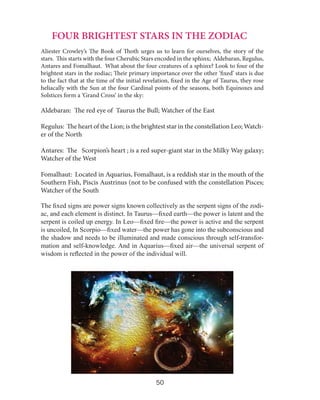 FOUR BRIGHTEST STARS IN THE ZODIAC
Aliester Crowley’s The Book of Thoth urges us to learn for ourselves, the story of the
stars. This starts with the four Cherubic Stars encoded in the sphinx; Aldebaran, Regulus,
Antares and Fomalhaut. What about the four creatures of a sphinx? Look to four of the
brightest stars in the zodiac; Their primary importance over the other ‘fixed’ stars is due
to the fact that at the time of the initial revelation, fixed in the Age of Taurus, they rose
heliacally with the Sun at the four Cardinal points of the seasons, both Equinoxes and
Solstices form a ‘Grand Cross’ in the sky:

Aldebaran: The red eye of Taurus the Bull; Watcher of the East
Regulus: The heart of the Lion; is the brightest star in the constellation Leo; Watcher of the North
Antares: The Scorpion’s heart ; is a red super-giant star in the Milky Way galaxy;
Watcher of the West
Fomalhaut: Located in Aquarius, Fomalhaut, is a reddish star in the mouth of the
Southern Fish, Piscis Austrinus (not to be confused with the constellation Pisces;
Watcher of the South
The fixed signs are power signs known collectively as the serpent signs of the zodiac, and each element is distinct. In Taurus—fixed earth—the power is latent and the
serpent is coiled up energy. In Leo—fixed fire—the power is active and the serpent
is uncoiled, In Scorpio—fixed water—the power has gone into the subconscious and
the shadow and needs to be illuminated and made conscious through self-transformation and self-knowledge. And in Aquarius—fixed air—the universal serpent of
wisdom is reflected in the power of the individual will.

50

 