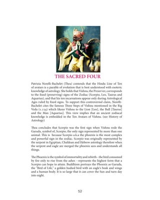 THE SACRED FOUR
Patrizia Norelli-Bachelet (Thea) contends that the Hindu Line of Ten
of avatars is a parable of evolution that is best understood with esoteric
knowledge of astrology. She holds that Vishnu, the Preserver, corresponds
to the fixed (preserving) signs of the Zodiac (Scorpio, Leo, Taurus and
Aquarius), and that his ten incarnations appear only during Astrological
Ages ruled by fixed signs. To support this controversial claim, NorelliBachelet cites the famous Three Steps of Vishnu mentioned in the Rig
Veda (1.154) which likens Vishnu to the Lion [Leo], the Bull [Taurus]
and the Man [Aquarius]. This view implies that an ancient zodiacal
knowledge is embedded in the Ten Avatars of Vishnu. (see History of
Astrology)
Thea concludes that Scorpio was the first sign when Vishnu rode the
Garuda, symbol of, Scorpio, the only sign represented by more than one
animal. This is because Scorpio a.k.a the phoenix is the most complex
and powerful sign in the zodiac. Scorpio was originally represented by
the serpent in Egyptian, Chaldean and Hebrew astrology therefore when
the serpent and eagle are merged the phoenix sees and understands all
things.
The Phoenix is the symbol of immortality and rebirth--the bird consumed
by fire only to rise from the ashes --represents the highest form that a
Scorpio can hope to attain. Buddhism portrays the Phoenix as Garuda,
the "Bird of Life," a golden bodied bird with an eagle's beak and wings
and a human body. It is so large that it can cover the Sun and turn day
into night.

52

 