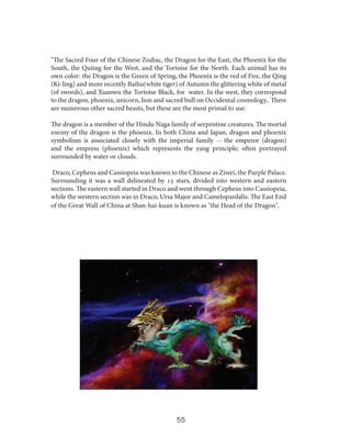 "The Sacred Four of the Chinese Zodiac, the Dragon for the East, the Phoenix for the
South, the Quiing for the West, and the Tortoise for the North. Each animal has its
own color: the Dragon is the Green of Spring, the Phoenix is the red of Fire, the Qing
(Ki-ling) and more recently Baihu(white tiger) of Autumn the glittering white of metal
(of swords), and Xuanwu the Tortoise Black, for water. In the west, they correspond
to the dragon, phoenix, unicorn, lion and sacred bull on Occidental cosmology.. There
are numerous other sacred beasts, but these are the most primal to use.
The dragon is a member of the Hindu Naga family of serpentine creatures. The mortal
enemy of the dragon is the phoenix. In both China and Japan, dragon and phoenix
symbolism is associated closely with the imperial family -- the emperor (dragon)
and the empress (phoenix) which represents the yang principle; often portrayed
surrounded by water or clouds.
Draco, Cepheus and Cassiopeia was known to the Chinese as Ziwei, the Purple Palace.
Surrounding it was a wall delineated by 15 stars, divided into western and eastern
sections. The eastern wall started in Draco and went through Cepheus into Cassiopeia,
while the western section was in Draco, Ursa Major and Camelopardalis. The East End
of the Great Wall of China at Shan-hai-kuan is known as "the Head of the Dragon".

55

 