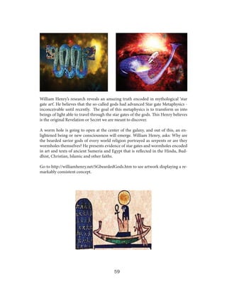 William Henry’s research reveals an amazing truth encoded in mythological ‘star
gate art’. He believes that the so-called gods had advanced Star gate Metaphysics inconceivable until recently. The goal of this metaphysics is to transform us into
beings of light able to travel through the star gates of the gods. This Henry believes
is the original Revelation or Secret we are meant to discover.
A worm hole is going to open at the center of the galaxy, and out of this, an enlightened being or new consciousness will emerge. William Henry, asks: Why are
the bearded savior gods of every world religion portrayed as serpents or are they
wormholes themselves? He presents evidence of star gates and wormholes encoded
in art and texts of ancient Sumeria and Egypt that is reflected in the Hindu, Buddhist, Christian, Islamic and other faiths.
Go to http://williamhenry.net/SGbeardedGods.htm to see artwork displaying a remarkably consistent concept.

59

 