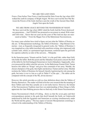 “WE ARE THE LOST ONES
From a Time before Time From a Land beyond the Stars From the Age when ANU
walked the earth In company of Bright Angels. We have survived the first War Between the Powers of the Gods And have seen the wrath of the Ancient Ones Dark
Angels Vent upon the Earth.
WE ARE FROM A RACE BEYOND THE WANDERERS OF NIGHT.
We have survived the Age when ABSU ruled the Earth And the Power destroyed
our generations.... And TIAMAT has promised us nevermore to attack With water
and with wind.... Know that our years are the years of War And our days are measured as battles. ” From the Magan Text of the Babylonian Necronomicon,
For many years scholars have tried to figure out just what the Tablets of Destiny really are. In Mesopotamian mythology, the Tablet of Destinies – Dup Shimati in Sumerian – (not, as frequently misquoted in general works, the ‘Tablets of Destinies’)
was imagined as a clay tablet inscribed with cuneiform writing, also impressed with
cylinder seals, which, as a permanent legal document, conferred upon the god Enlil
his supreme authority as ruler of the universe… Wikipedia
In the Sumerian poem ‘Ninurta and the Turtle‘ it is the god Enki, rather than Enlil,
who holds the tablet. Both this poem and the Akkadian Anzû poem concern the theft
of the tablet by the bird Imdugud (Sumerian) or Anzû (Akkadian). Supposedly, whoever possessed the tablet ruled the universe. In the Babylonian Enuma Elish, Tiamat
bestows this tablet on “Kingu“ and gives him command of her army. Marduk, the
chosen champion of the gods, then fights and destroys Tiamat and her army. Marduk
reclaims the Tablet of Destinies for himself, thereby legitimizing his rule among the
gods, but turns it over to Anu as a gift in Tablet V of the epic….The tablet can be
compared with the concept of the Me, divine decrees.”
However, this article provides us with no clear definition about what the Tablets of
Destiny themselves. The reader will find in his/her own research that the meaning of
these Tablets and what they actually are is not really known. However, the Initiate
of the Necronomicon Tradition must have an understanding of these things to fully
appreciate the Gate-Walking process that we find only in the Simon Necronomicon.
Simon Necronomicon’s Book of Calling, shows us that the seven gates and their
correspondences pertain to the gods that dwell beneath the Earth; an Underworld
understood by both the Egyptians and Sumerians as existing simultaneously under
the World and the galaxy.” This key aspect of ancient Mesopotamian cosmology is
critical in the understanding of the Tablets of Destiny.
6

 