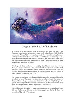 Dragons in the Book of Revelation
In the Book of Revelation there are several dragons described. The Greek New
Testament uses drakon 12 times only in the book of Revelation which the KJV
translates as “dragon” (Rev. 12-13, 16:13, 20:2). There is an interesting book recently published by Fortress press entitled Social-Science Commentary on the
Book of Revelation by Bruce Malina and John Pilch that relates much of the vivid
description in Revelation to constellations in the sky. They believe that the Book
of Revelation is an astral prophecy.
The dragon is the constellation Serpens (Caput and Cauda connected with ten
stars). The seven heads would be the constellation Corona (crown) Borealis which
consists of 7 stars. This serpent is right at the feet of the constellation Virgo and
Hercules. The Archangel Michael would be the constellation Hercules waiting to
make war with the serpent (Rev. 12:7).
The woman of Revelation 12 is the constellation Virgo. The woman is Mary who
gives birth to Jesus. The 12 stars represents the 12 tribes of Israel. The 13 stars of
the constellation Virgo may represent the 12 tribes plus Christ (the bright star
Spica?). Another possibility is that the constellation Bootes represents the baby
Jesus, and Mary’s crown is the Big Dipper plus Canes Venatici.
The red dragon in Revelation 12 has seven heads similar to the leviathan in Ugaritic and Psalm 74:14 (Gibson, 50, 68; Walace, 290), and the Set-Typhon, red
crocodile, of Egypt (NIV note 12:3).

60

 