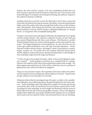 Serpens, the Latin word for serpent, is the only constellation divided into two
parts: Serpens Caput (the head) and Serpens Cauda (the tail). The two parts wind
around the figure of Asclepius, the Greek god of healing and medicine. Serpens is
the symbol of medicine worldwide.
Asclepius learned to use herbs to raise the dead and is said to have resurrected
Orion after his death by the sting of Scorpius. His ability to raise the dead alarmed
Hades, god of the underworld, who persuaded his brother Zeus to kill Asclepius
with a thunderbolt. After hurling the fatal bolt, Zeus regretted his decision and
placed Asclepius in the sky with the Serpens, calling him Ophiuchus, or "serpent
bearer", in recognition of his remarkable healing skills.
Scorpius is also mentioned in the legend of Phaeton, the headstrong son of Apollo
and the nymph Clymene. The Lemurian symbol for Scorpio was part bird and
part serpent, lifting Phoenix-like from a nest of flames. The Phoenix is a symbol
of the hierophant’s desire for reunion with the galactic center from which he originated. The dragon king/priests revered Ophiuchus for only when the sun was
in this sign could transmutation occur. The sign of Scorpio epitomizes Orion/
Nimrod’s conflicts between heroes and dragon. Lucifer is portrayed as a serpent,
dragon, scorpion, etc. On another level, the scorpion represents human nature
and the religious systems that prevent spiritual transformation via knowledge of
one’s archetypal origins from the Nagas and Danavas.
“To Dan was given the symbol of Scorpio, which, in the ancient Egyptian zodiac
was a serpent”. Jacob’s prophecy in Genesis 49:17 compared Dan to a serpent.
However, the emperor of the tribe of Dan replaced the serpent with an eagle. The
Merovingians descended from the Tribe of Dan, which has risen to a position of
global power from which Dan shall sit in judgment.
Virgo was once joined to Scorpio. The separation of Eve from Adam’s rib symbolizes the separation of the androgynous Adam Kadmon in Genesis. Virgo became
Scorpio emblem of sin and matter. Isis Unveiled.
Alchemists believe that the astrological sign of Scorpio is similar to the constellation Ophiuchus, also called Serpentarius, the god of healing who carries the caduceus. Greek mythology relates that Ophiuchus tramples on Scorpio and, having
received the elixir of life (sacred blood) from the Serpent, restores Orion to life.
According to Greek mythology he also brought the dead back to life by means of
blood taken from the side of Astrea, the goddess of justice. Astrea is the Egyptian
goddess Maat. Ophiuchus was usually identified with Asclepius the son of Apollo
and Coronis and was reared by Chiron, who instructed him in the art of healing.

.

61

 