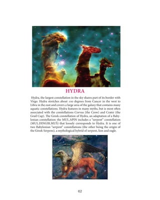 HYDRA
Hydra, the largest constellation in the sky shares part of its border with
Virgo. Hydra stretches about 100 degrees from Cancer in the west to
Libra in the east and covers a large area of the galaxy that contains many
aquatic constellations. Hydra features in many myths, but is most often
associated with the constellations Corvus (the Crow) and Crater (the
Grail Cup). The Greek constellation of Hydra, an adaptation of a Babylonian constellation: the MUL.APIN includes a “serpent” constellation
(MUL.DINGIR.MUŠ) that loosely corresponds to Hydra. It is one of
two Babylonian “serpent” constellations (the other being the origin of
the Greek Serpens), a mythological hybrid of serpent, lion and eagle.

62

 