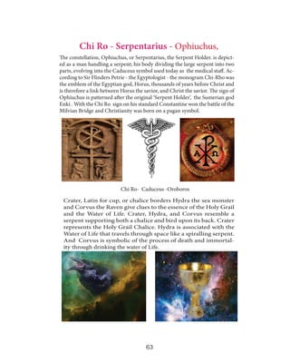 Chi Ro - Serpentarius - Ophiuchus,
The constellation, Ophiuchus, or Serpentarius, the Serpent Holder. is depicted as a man handling a serpent; his body dividing the large serpent into two
parts, evolving into the Caduceus symbol used today as the medical staff. According to Sir Flinders Petrie - the Egyptologist - the monogram Chi-Rho was
the emblem of the Egyptian god, Horus, thousands of years before Christ and
is therefore a link between Horus the savior, and Christ the savior. The sign of
Ophiuchus is patterned after the original ‘Serpent Holder’, the Sumerian god
Enki . With the Chi Ro sign on his standard Constantine won the battle of the
Milvian Bridge and Christianity was born on a pagan symbol.

Chi Ro- Caduceus -Oroboros
Crater, Latin for cup, or chalice borders Hydra the sea monster
and Corvus the Raven give clues to the essence of the Holy Grail
and the Water of Life. Crater, Hydra, and Corvus resemble a
serpent supporting both a chalice and bird upon its back. Crater
represents the Holy Grail Chalice. Hydra is associated with the
Water of Life that travels through space like a spiralling serpent.
And Corvus is symbolic of the process of death and immortality through drinking the water of Life.

63

 