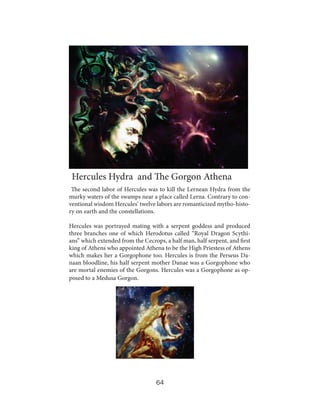 Hercules Hydra and The Gorgon Athena
The second labor of Hercules was to kill the Lernean Hydra from the
murky waters of the swamps near a place called Lerna. Contrary to conventional wisdom Hercules’ twelve labors are romanticized mytho-history on earth and the constellations.
Hercules was portrayed mating with a serpent goddess and produced
three branches one of which Herodotus called “Royal Dragon Scythians” which extended from the Cecrops, a half man, half serpent, and first
king of Athens who appointed Athena to be the High Priestess of Athens
which makes her a Gorgophone too. Hercules is from the Perseus Danaan bloodline, his half serpent mother Danae was a Gorgophone who
are mortal enemies of the Gorgons. Hercules was a Gorgophone as opposed to a Medusa Gorgon.

64

 