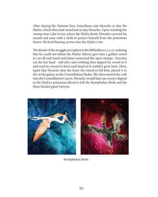 After slaying the Nemean lion, Eurystheus sent Heracles to slay the
Hydra, which Hera had raised just to slay Heracles. Upon reaching the
swamp near Lake Lerna, where the Hydra dwelt, Heracles covered his
mouth and nose with a cloth to protect himself from the poisonous
fumes. He fired flaming arrows into the Hydra's lair.
The details of the struggle are explicit in the Bibliotheca (2.5.2): realizing
that he could not defeat the Hydra Athena gave him a golden sword
to cut off each head and Iolaus cauterized the open stumps. Heracles
cut the last head - still alive and writhing then dipped his sword in it
and used its venom to burn each head so it couldn't grow back. Hera,
upset that Heracles slew the beast she raised to kill him, placed it in
the in the galaxy as the Constellation Hydra. She then turned the crab
into the Constellation Cancer. Heracles would later use arrows dipped
in the Hydra's poisonous blood to kill the Stymphalian Birds and the
three headed giant Geryon.

Stymphalian Birds

65

 