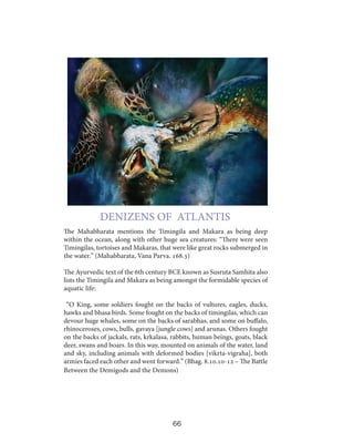 DENIZENS OF ATLANTIS
The Mahabharata mentions the Timingila and Makara as being deep
within the ocean, along with other huge sea creatures: “There were seen
Timingilas, tortoises and Makaras, that were like great rocks submerged in
the water.” (Mahabharata, Vana Parva. 168.3)
The Ayurvedic text of the 6th century BCE known as Susruta Samhita also
lists the Timingila and Makara as being amongst the formidable species of
aquatic life:
“O King, some soldiers fought on the backs of vultures, eagles, ducks,
hawks and bhasa birds. Some fought on the backs of timingilas, which can
devour huge whales, some on the backs of sarabhas, and some on buffalo,
rhinoceroses, cows, bulls, gavaya [jungle cows] and arunas. Others fought
on the backs of jackals, rats, krkalasa, rabbits, human beings, goats, black
deer, swans and boars. In this way, mounted on animals of the water, land
and sky, including animals with deformed bodies [vikrta-vigraha], both
armies faced each other and went forward.” (Bhag. 8.10.10-12 – The Battle
Between the Demigods and the Demons)

66

 