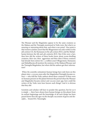 The Pliosaur and the Megalodon appear to be the same creatures as
the Makara and the Timingila mentioned in Vedic texts. But what is so
amazing or interesting about that, and what is our point? Our point is
that western scholars assert that the Bhagavatam was only written in the
9th century CE, the Ramayana in the 4th century BCE, and the Mahabharata between the 8th and 4th centuries BCE. But if this were a fact,
then how did the writers of these books know about ocean-dwelling
creatures, their size, their aggression and their diets if those creatures
had already been extinct for 1.5 million years? Bhagavatam, Ramayana
and Mahabharata all mention the existence of the Makara/Pliosaur and
the Timingila/Megalodon, but where did the authors get their information?
When (by scientific estimation) human beings have only been on this
planet since 1,250,000 years after the Megalodon/Timingila became extinct — who told the Vedic authors about these creatures? If there were
no humans present on this planet between the period when the Pliosaur
and Megalodon became extinct and 250,000 years ago, how could the
writers of the Vedic texts have known such things? And it is obvious
that they did.
Scientists and scholars will have to ponder this question, but for us it
is simple — there have always been human beings on this planet from
its earliest beginnings and the knowledge of all such things has been
passed down thru the ages via the disciplic succession of gurus and disciples , Swami B.G. Narasingha

67

 