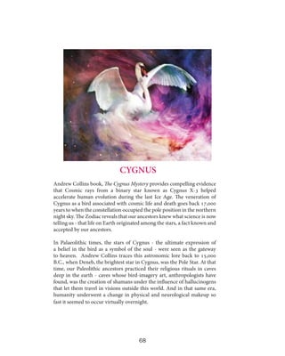 CYGNUS
Andrew Collins book, The Cygnus Mystery provides compelling evidence
that Cosmic rays from a binary star known as Cygnus X-3 helped
accelerate human evolution during the last Ice Age. The veneration of
Cygnus as a bird associated with cosmic life and death goes back 17,000
years to when the constellation occupied the pole position in the northern
night sky. The Zodiac reveals that our ancestors knew what science is now
telling us - that life on Earth originated among the stars, a fact known and
accepted by our ancestors.
In Palaeolithic times, the stars of Cygnus - the ultimate expression of
a belief in the bird as a symbol of the soul - were seen as the gateway
to heaven. Andrew Collins traces this astronomic lore back to 15,000
B.C., when Deneb, the brightest star in Cygnus, was the Pole Star. At that
time, our Paleolithic ancestors practiced their religious rituals in caves
deep in the earth - caves whose bird-imagery art, anthropologists have
found, was the creation of shamans under the influence of hallucinogens
that let them travel in visions outside this world. And in that same era,
humanity underwent a change in physical and neurological makeup so
fast it seemed to occur virtually overnight.

68

 