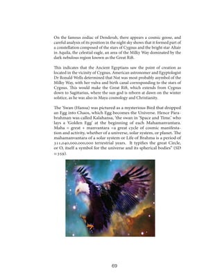 On the famous zodiac of Denderah, there appears a cosmic goose, and
careful analysis of its position in the night sky shows that it formed part of
a constellation composed of the stars of Cygnus and the bright star Altair
in Aquila, the celestial eagle, an area of the Milky Way dominated by the
dark nebulous region known as the Great Rift.
This indicates that the Ancient Egyptians saw the point of creation as
located in the vicinity of Cygnus. American astronomer and Egyptologist
Dr Ronald Wells determined that Nut was most probably asymbol of the
Milky Way, with her vulva and birth canal corresponding to the stars of
Cygnus. This would make the Great Rift, which extends from Cygnus
down to Sagittarius, where the sun god is reborn at dawn on the winter
solstice, as he was also in Maya cosmology and Christianity.
The ‘Swan (Hansa) was pictured as a mysterious Bird that dropped
an Egg into Chaos, which Egg becomes the Universe. Hence Parabrahman was called Kalahansa, ‘the swan in ‘Space and Time.’ who
lays a ‘Golden Egg’ at the beginning of each Mahamanvantara.
Maha = great + manvantara =a great cycle of cosmic manifestation and activity, whether of a universe, solar system, or planet. The
mahamanvantara of a solar system or Life of Brahma is a period of
311,040,000,000,000 terrestrial years. It typifies the great Circle,
or O, itself a symbol for the universe and its spherical bodies” (SD
1:359).

69

 