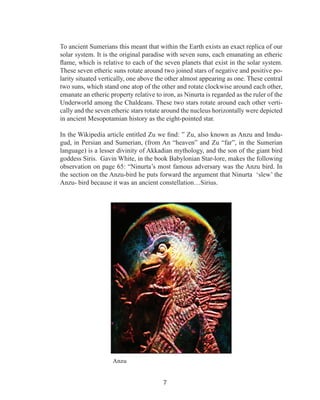 To ancient Sumerians this meant that within the Earth exists an exact replica of our
solar system. It is the original paradise with seven suns, each emanating an etheric
flame, which is relative to each of the seven planets that exist in the solar system.
These seven etheric suns rotate around two joined stars of negative and positive polarity situated vertically, one above the other almost appearing as one. These central
two suns, which stand one atop of the other and rotate clockwise around each other,
emanate an etheric property relative to iron, as Ninurta is regarded as the ruler of the
Underworld among the Chaldeans. These two stars rotate around each other vertically and the seven etheric stars rotate around the nucleus horizontally were depicted
in ancient Mesopotamian history as the eight-pointed star.
In the Wikipedia article entitled Zu we find: ” Zu, also known as Anzu and Imdugud, in Persian and Sumerian, (from An “heaven” and Zu “far”, in the Sumerian
language) is a lesser divinity of Akkadian mythology, and the son of the giant bird
goddess Siris. Gavin White, in the book Babylonian Star-lore, makes the following
observation on page 65: “Ninurta’s most famous adversary was the Anzu bird. In
the section on the Anzu-bird he puts forward the argument that Ninurta ‘slew’ the
Anzu- bird because it was an ancient constellation…Sirius.

Anzu

7

 