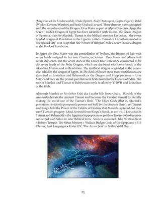 (Magician of the Underworld), Utuk (Spirit), Alal (Destroyer), Gigim (Spirit), Relal
(Wicked Demon/Warrior) and lastly Uruku (Larvae). These demons were associated
with the seven heads of the Dragon, Ursa Major as part of Alpha Draconis. Apep, the
Seven-Headed Dragon of Egypt has been identified with Tiamat, the Great Dragon
of Sumeria, slain by Marduk. Tiamat is the biblical monster Leviathan, the seven
headed dragon of Revelation in the Ugaritic tablets. Tiamat or Leviathan symbolize
‘the wicked city’ so it is apt that ‘the Whore of Babylon’ rode a seven-headed dragon
in the Book of Revelation.
In Egypt the Ursa Major was the constellation of Typhon, the Dragon of Life with
seven heads assigned to her son, Cronus, or Saturn. Ursa Major and Minor had
seven stars each. But the seven stars of the Lesser Bear were once considered to be
the seven heads of the Polar Dragon, which are the beast with seven heads in the
Akkadian Hymns and in Revelation. The mythical dragon originated in the crocodile, which is the dragon of Egypt. In The Book of Enoch these two constellations are
identified as Leviathan and Behemoth or the Dragon and Hippopotamus = Ursa
Major and they are the primal pair that were first created in the Garden of Eden. The
role of Marduk and Tiamat in Babylonian myth is taken by YHWH and Leviathan
in the Bible.
Although Marduk or his father Enki aka Lucifer falls from Grace. Marduk of the
Annunaki defeats the Ancient Tiamat and becomes the Creator himself by literally
making the world out of the Tiamat's flesh. "The Elder Gods (that is, Marduk's
generation) evidently possessed a powers not held by (the Ancient Ones), yet Tiamat
and Kingu held the Power of the Tablets of Destiny that Marduk captured, for they
were Tiamat's progeny. (And, formed from Kingu's blood, as are we...) Leviathan is
Tiamat and Behemoth is the Egyptian hippopotamus goddess Taweret who becomes
connected with Satan in later Biblical texts. Sources consulted: Jake Stratton-Kent
• Robert Temple: The Sirius Mystery • Wallace Budge: Gods of the Egyptians • R E
Cleator: Lost Languages • Frater IIV: ‘The Arrow Star’ in Sothis VolII No.1.

71

 