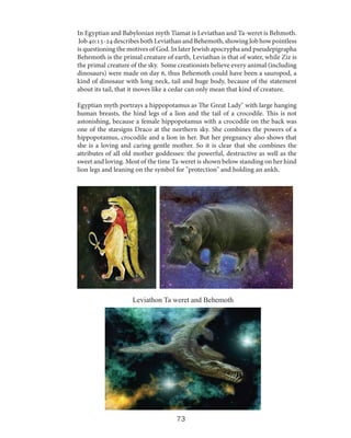 In Egyptian and Babylonian myth Tiamat is Leviathan and Ta-weret is Behmoth.
Job 40:15-24 describes both Leviathan and Behemoth, showing Job how pointless
is questioning the motives of God. In later Jewish apocrypha and pseudepigrapha
Behemoth is the primal creature of earth, Leviathan is that of water, while Ziz is
the primal creature of the sky. Some creationists believe every animal (including
dinosaurs) were made on day 6, thus Behemoth could have been a sauropod, a
kind of dinosaur with long neck, tail and huge body, because of the statement
about its tail, that it moves like a cedar can only mean that kind of creature.
Egyptian myth portrays a hippopotamus as The Great Lady" with large hanging
human breasts, the hind legs of a lion and the tail of a crocodile. This is not
astonishing, because a female hippopotamus with a crocodile on the back was
one of the starsigns Draco at the northern sky. She combines the powers of a
hippopotamus, crocodile and a lion in her. But her pregnancy also shows that
she is a loving and caring gentle mother. So it is clear that she combines the
attributes of all old mother goddesses: the powerful, destructive as well as the
sweet and loving. Most of the time Ta-weret is shown below standing on her hind
lion legs and leaning on the symbol for "protection" and holding an ankh.

Leviathon Ta weret and Behemoth

73

 