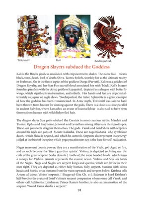 Tzitzimitl

Kali

Xochiquetzal,

Dragon Slayers subdued the Goddess
Kali is the Hindu goddess associated with empowerment, shakti. The name Kali means
black, time, death, lord of death, Shiva. Tantric beliefs, worship her as the ultimate reality
or Brahman. She is the fierce aspect of the goddess Durga (Parvati). Kali was a goddess of
Dragon Royalty, and her Star Fire sacred blood associated her with ’black’. Kali's bizarre
form has parallels with the Aztec goddess Itzpapalotl, depicted as a dragon with butterfly
wings, which signified transformation, and rebirth. Her hands and feet are depicted alternately as jaguar or eagle claws. "Xochiquetzal, the Aztec Aphrodite is a great example
of how the goddess has been romanticized. In Aztec myth, Tzitzimitl was said to have
been thrown from heaven for sinning against the gods, There is a close is a close parallel
in ancient Babylon, where Lamashtu an avatar of Inanna/Ishtar is also said to have been
thrown from heaven with wild dishevelled hair.
The dragon slayer Sun gods subdued the Creatrix in most creation myths. Marduk and
Tiamat, Ophis and Eurynome, Jehovah and Leviathan among others are their protoypes.
These sun gods were dragons themselves. The gods Vasuk and Lord Shiva with serpents
around his neck are gods of Mount Kailasha. These are naga bushana who symbolize
death, which Shiva is beyond, and which he controls. Serpents also represent that energy
coiled at the base of the spine which yoga practitioners say is the base for self-realization.
Nagas represent cosmic power; they are a manifestation of the Vedic god Agni, or fire,
and as such become the 'fierce guardian spirits'. Vishnu, is depicted reclining on the
coils of the great serpent, Sesha Ananta [ 'endless'],the 1000 hooded heads which form
a canopy for Vishnu. Ananta represents the cosmic ocean. Vishnu and Siva are lords
of the Nagas. Naga and Nagini are serpent kings and queens, which are divine in their
own right. They are depicted as either fully human, fully serpent, humans with cobra
heads and hoods, or as humans from the waist upwards and serpent below. Krishna tells
Arjuna all about 'divine' serpents. [ Bhagavad-Gita Ch. 11]. Balaram is Lord Krishna's
half-brother the avatar of Lord Vishnu's serpent companion whom some call Vasuki and
others call Adhisesha. Lakshman, Prince Rama's brother, is also an incarnation of the
serpent. Would Rama also be a serpent?

74

 