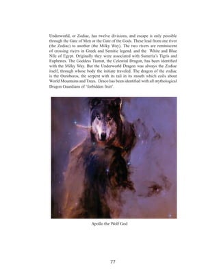 Underworld, or Zodiac, has twelve divisions, and escape is only possible
through the Gate of Men or the Gate of the Gods. These lead from one river
(the Zodiac) to another (the Milky Way). The two rivers are reminiscent
of crossing rivers in Greek and Semitic legend. and the White and Blue
Nile of Egypt. Originally they were associated with Sumeria’s Tigris and
Euphrates. The Goddess Tiamat, the Celestial Dragon, has been identified
with the Milky Way. But the Underworld Dragon was always the Zodiac
itself, through whose body the initiate traveled. The dragon of the zodiac
is the Ouroboros, the serpent with its tail in its mouth which coils about
World Mountains and Trees. Draco has been identified with all mythological
Dragon Guardians of ‘forbidden fruit’.

Apollo the Wolf God

77

 