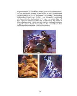 The prominent myths are: the Cretan Bull, defeated by Hercules, and the famous Minotaur of the labyrinth slain by Theseus and of Zeus taking the form of an enormous sea
bull swimming across the sea to the island of Crete with Europa which decoded means
the dragon kings invaded Europe. The Greek festival to the goddess Io is associated
with Taurus, Io Zeus bore Epaphus, founder of the dragon royal families of Egypt and
Argos, and ancestor of the Danaids, who can be traced back to the Maya Danavas of
Lemuria. The Danavas built a global empire with great cities, temples, and monuments
in Egypt, Mesopotamia, the Indus Valley and Europe. They were forbidden to share

their sacred information such as writing and mathematics.

79

 