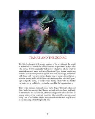 TIAMAT AND THE ZODIAC
The Babylonian priest Berosus's account of the creation of the world
is a detailed account of the Biblical Genesis as preserved by Syncellus
who copied it from Alexander Polyhistor: "There was a time when all
was darkness and water, and from Tiamt and Apsu issued monstrous
animals and the most peculiar figures: men with two wings, and others
with four, with two faces or two heads, one of a man, the other of a
woman, on one body, and with the two sexes together; men with goats'
legs and goats' horns, or with horses' hoofs; others with the hinder
parts of a horse and the foreparts of a man, like the hippocentaurs.
There were, besides, human-headed bulls, dogs with four bodies and
fishes' tails, horses with dogs' heads, animals with the head and body
of a horse and the tail of a fish, other quadrupeds in which all sorts of
animal shapes were confused together, fishes, reptiles, serpents, and
every kind of marvelous shapes, representations of which may be seen
in the paintings of the temple of Belos.

8

 