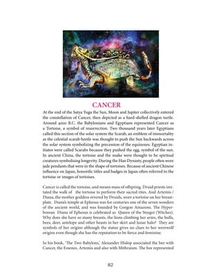 CANCER
At the end of the Satya Yuga the Sun, Moon and Jupiter collectively entered
the constellation of Cancer, then depicted as a hard-shelled dragon turtle.
Around 4000 B.C. the Babylonians and Egyptians represented Cancer as
a Tortoise, a symbol of resurrection. Two thousand years later Egyptians
called this section of the solar system the Scarab, an emblem of immortality
as the celestial scarab beetle was thought to push the Sun backwards across
the solar system symbolizing the precession of the equinoxes. Egyptian initiates were called Scarabs because they pushed the egg, symbol of the sun.
In ancient China, the tortoise and the snake were thought to be spiritual
creatures symbolising longevity. During the Han Dynasty, people often wore
jade pendants that were in the shape of tortoises. Because of ancient Chinese
influence on Japan, honorific titles and badges in Japan often referred to the
tortoise or images of tortoises.
Cancer is called the tortoise, and means mass of offspring. Druid priests imitated the walk of the tortoise to perform their sacred rites. And Artemis /
Diana, the mother goddess revered by Druids, wore a tortoise on her breastplate. Diana’s temple at Ephesus was for centuries one of the seven wonders
of the ancient world, and was founded by Gorgon Amazons. The Hyperborean Diana of Ephesus is celebrated as Queen of the Stregoi (Witches).
Why does she have so many breasts, the lions climbing her arms, the bulls,
bees, deer, antelope and other beasts in her skirt and lunar halo? They are
symbols of her origins although the statue gives no clues to her werewolf
origins even though she has the reputation to be fierce and feminine.
In his book, ‘The Two Babylons,’ Alexander Hislop associated the bee with
Cancer, the Essenes, Artemis and also with Mithraism. The bee represented

82

 