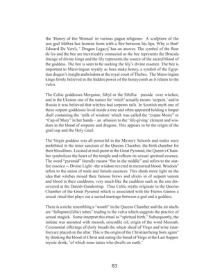 the ‘Honey of the Woman’ in various pagan religions: A sculpture of the
sun god Mithra has leonine form with a Bee between his lips. Why is that?
Edward De Vere’s, ‘ Dragon Legacy,’ has an answer. The symbol of the fleur
de lys and the bee are inextricably connected as the bee represents the Dracula
lineage of divine kings and the lily represents the source of the sacred blood of
the goddess. The bee is seen to be sucking the lily’s divine essence. The bee is
important to Merovingian royalty as bees make honey, a symbol of the Egyptian dragon’s insight andwisdom at the royal court of Thebes. The Merovingian
kings firmly believed in the hidden power of the honeycomb as it relates to the
vulva.
The Celtic goddesses Morgaine, Sibyl or the Sibillia preside over witches;
and in the Ukraine one of the names for ‘witch’ actually means ‘serpent,’ and in
Russia it was believed that witches had serpents tails. In Scottish myth one of
these serpent goddesses lived inside a tree and often appeared holding a limpet
shell containing the ‘milk of wisdom’ which was called the “copan Moire” or
“Cup of Mary” in her hands – an allusion to the ‘life-giving’ element and wisdom in the blood of serpents and dragons. This appears to be the origin of the
grail cup and the Holy Grail.
The Virgin goddess was all powerful in the Mystery Schools and males were
prohibited in the inner sanctum of the Queens Chamber, the birth chamber for
their bloodlines. Located at mid-point in the Great Pyramid, the Queen’s Chamber symbolizes the heart of the temple and reflects its sexual spiritual essence.
The word “pyramid” literally means “fire in the middle” and refers to the starfire essence -- Divine Light –the wisdom revered in menstrual blood. Wisdom”
refers to the union of male and female essences. This sheds more light on the
idea that witches mixed their famous brews and elixirs in of serpent venom
and blood in their cauldrons, very much like the cauldron such as the one discovered at the Danish Gundestrup. Thus Celtic myths originate in the Queens
Chamber of the Great Pyramid which is associated with the Hieros Gamos a
sexual ritual that plays out a sacred marriage between a god and a goddess.
There is a niche resembling a “womb” in the Queens Chamber and the air shafts
are “fallopian (fallic) tubes” leading to the vulva which suggests the practice of
sexual magick. Some interpret this ritual as “spiritual birth.” Subsequently, the
initiate was anointed with messeh, crocodile oil; origin of the word Messiah.
Ceremonial offerings of (holy bread) the wheat sheaf of Virgo and wine (starfire) are placed on the altar. This is the origin of the Christian being born again”
by drinking the blood of Christ and eating the bread of Virgo at the Last Supper.
mystic drink, ’of which none tastes who dwells on earth.’

83

 