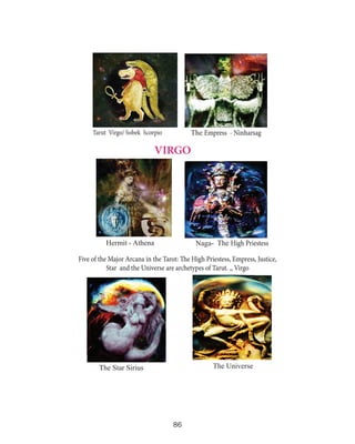 The Empress - Ninharsag

Tarut Virgo/ Sobek Scorpio

VIRGO

Hermit - Athena

Naga- The High Priestess

Five of the Major Arcana in the Tarot: The High Priestess, Empress, Justice,
Star and the Universe are archetypes of Tarut. ,, Virgo

The Universe

The Star Sirius

86

 