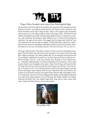 Virgo, Libra, Scorpio were once One Astrological Sign
The separation of Eve from Adam’s rib symbolizes the separation of the androgynous Adam
Kadmon in Genesis. According to Gnostic doctrine, the Serpent Lucifer was known as the
Divine Pymander and its sign is Virgo-Scorpio. Adam, as the supposed great ‘Progenitor
of the human race’ is, like Adam-Kadmon, made in the image of God. The Hebrew words
Zãkhãr and Nëqebãh are, literally translated, linga (phallus) and yoni, (vulva)not as in Genesis, male and female. The androgyne Adam-Kadmon is not a human or divine Being, but
symbolizes the organs of procreation. This suggests that the image under which the ‘Lord
God’ appeared to his chosen people was phallic. H,P Blavatsky believes that this is undeniably proven by almost all symbologists and Hebrew scholars as well as by the Cabala. Therefore Adam is in one sense the Serpent, Jehovah.” (The Secret Doctrine, Vol. II, p. 467) 25.
The Virgo symbol M and a Vesica Pisces symbol of a Vulva stems from the Egyptian hieroglyph ‘’Mut’ the Mother from which the cosmos emerged, as was Naunet (Nun) in the eight
gods -Ogdoad cosmogony. The vulture goddess Mut was an androgyny, having breasts and
an erect phallus symbolized by Scorpio’s erect tail after Virgo and Scorpio are split in two.
Hindu astrology is the key to the true meaning of the M glyph. It is the released energy – sometimes called Kundalini. In Hindu iconography M is portrayed as a three-coiled
serpent related to two hieroglyphs in the zodiac: Virgo of the 6th sign and Scorpio the 8th.
The Virgo M the ‘tail’ turns back on itself; the sexual energy is not released – hence the Virgin. In Scorpio the ‘tail’ is erect indicating release; Scorpio is the sign relating to sexuality.
Serpent and dragon myths originate from the arctic Hyperborea (the Land of Boreas, the
serpent.) In Greek myth Eurynome, the original Virgo, danced wildly, until Ophion, or Boreas fertilized her. Taweret or Tarut the Hippopotamus goddess and the Biblical Behemoth
is an earlier form of later goddesses such as Ninharsag, Apt, Wedjat, Nekhbet, Isis, Hathor,
Ashteroth and Nuith. She is the original Virgin Mary. Gods such as Atum, Amen, Ptah,
Osiris, Anubis and Thoth-Hermes were her descendants.

The goddess Mut

87

 