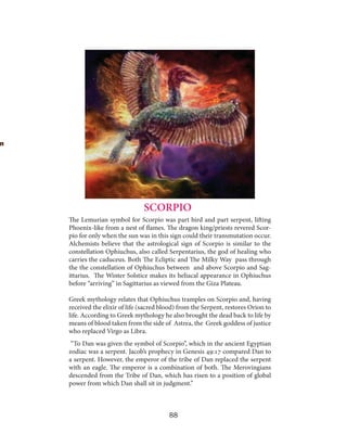 SCORPIO
The Lemurian symbol for Scorpio was part bird and part serpent, lifting
Phoenix-like from a nest of flames. The dragon king/priests revered Scorpio for only when the sun was in this sign could their transmutation occur.
Alchemists believe that the astrological sign of Scorpio is similar to the
constellation Ophiuchus, also called Serpentarius, the god of healing who
carries the caduceus. Both The Ecliptic and The Milky Way pass through
the the constellation of Ophiuchus between and above Scorpio and Sagittarius. The Winter Solstice makes its heliacal appearance in Ophiuchus
before “arriving” in Sagittarius as viewed from the Giza Plateau.
Greek mythology relates that Ophiuchus tramples on Scorpio and, having
received the elixir of life (sacred blood) from the Serpent, restores Orion to
life. According to Greek mythology he also brought the dead back to life by
means of blood taken from the side of Astrea, the Greek goddess of justice
who replaced Virgo as Libra.
“To Dan was given the symbol of Scorpio”, which in the ancient Egyptian
zodiac was a serpent. Jacob’s prophecy in Genesis 49:17 compared Dan to
a serpent. However, the emperor of the tribe of Dan replaced the serpent
with an eagle. The emperor is a combination of both. The Merovingians
descended from the Tribe of Dan, which has risen to a position of global
power from which Dan shall sit in judgment.”

88

 