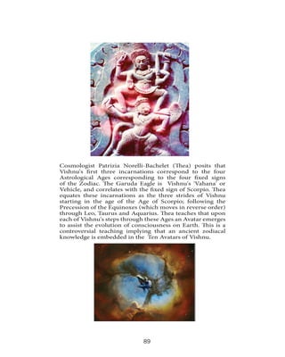 Cosmologist Patrizia Norelli-Bachelet (Thea) posits that
Vishnu's first three incarnations correspond to the four
Astrological Ages corresponding to the four fixed signs
of the Zodiac. The Garuda Eagle is Vishnu's 'Vahana' or
Vehicle, and correlates with the fixed sign of Scorpio. Thea
equates these incarnations as the three strides of Vishnu
starting in the age of the Age of Scorpio; following the
Precession of the Equinoxes (which moves in reverse order)
through Leo, Taurus and Aquarius. Thea teaches that upon
each of Vishnu's steps through these Ages an Avatar emerges
to assist the evolution of consciousness on Earth. This is a
controversial teaching implying that an ancient zodiacal
knowledge is embedded in the Ten Avatars of Vishnu.

89

 