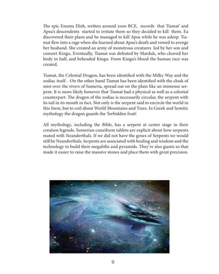 The epic Enuma Elish, written around 2000 BCE, records that Tiamat’ and
Apsu’s descendents started to irritate them so they decided to kill them. Ea
discovered their plans and he managed to kill Apsu while he was asleep. Tiamat flew into a rage when she learned about Apsu’s death and vowed to avenge
her husband. She created an army of monstrous creatures led by her son and
consort Kingu, Eventually, Tiamat was defeated by Marduk, who cleaved her
body in half, and beheaded Kingu. From Kingu’s blood the human race was
created.
Tiamat, the Celestial Dragon, has been identified with the Milky Way and the
zodiac itself . On the other hand Tiamat has been identified with the cloak of
mist over the rivers of Sumeria, spread out on the plain like an immense serpent. It is more likely however that Tiamat had a physical as well as a celestial
counterpart. The dragon of the zodiac is necessarily circular, the serpent with
its tail in its mouth in fact. Not only is the serpent said to encircle the world in
this form, but to coil about World Mountains and Trees. In Greek and Semitic
mythology the dragon guards the ‘forbidden fruit’.
All mythology, including the Bible, has a serpent at center stage in their
creation legends. Sumerian cuneiform tablets are explicit about how serpents
mated with Neanderthals. If we did not have the genes of Serpents we would
still be Neanderthals. Serpents are associated with healing and wisdom and the
technology to build their megaliths and pyramids. They’re also giants so that
made it easier to raise the massive stones and place them with great precision.

9

 