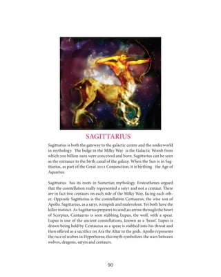 SAGITTARIUS
Sagittarius is both the gateway to the galactic centre and the underworld
in mythology. The bulge in the Milky Way is the Galactic Womb from
which 200 billion suns were conceived and born. Sagittarius can be seen
as the entrance to the birth canal of the galaxy. When the Sun is in Sagittarius, as part of the Great 2012 Conjunction, it is birthing the Age of
Aquarius.
Sagittarius has its roots in Sumerian mythology. Eratosthenes argued
that the constellation really represented a satyr and not a centaur. There
are in fact two centaurs on each side of the Milky Way, facing each other. Opposite Sagittarius is the constellation Centaurus, the wise son of
Apollo. Sagittarius, as a satyr, is impish and malevolent. Yet both have the
killer instinct. As Sagittarius prepares to send an arrow through the heart
of Scorpius, Centaurus is seen stabbing Lupus, the wolf, with a spear.
Lupus is one of the ancient constellations, known as a ‘beast’. Lupus is
drawn being held by Centaurus as a spear is stabbed into his throat and
then offered as a sacrifice on Ara the Altar to the gods. Apollo represents
the race of wolves in Hyperborea; this myth symbolizes the wars between
wolves, dragons, satyrs and centaurs.

90

 