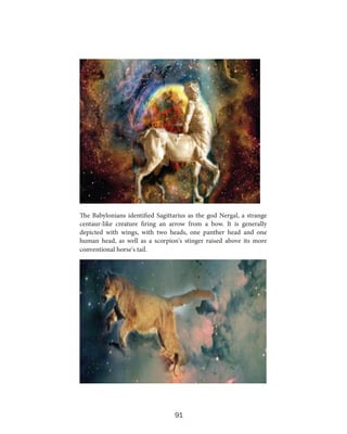 The Babylonians identified Sagittarius as the god Nergal, a strange
centaur-like creature firing an arrow from a bow. It is generally
depicted with wings, with two heads, one panther head and one
human head, as well as a scorpion's stinger raised above its more
conventional horse's tail.

91

 