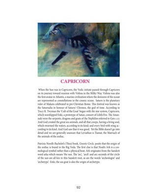 CAPRICORN
When the Sun was in Capricorn, the Vedic initiate passed through Capricorn
on its journey toward reunion with Vishnu in the Milky Way. Vishnu was also
the first avatar in Atlantis, a marine civilization where the denizens of the ocean
are represented as constellations in the cosmic ocean. Saturn is the planetary
ruler of Makara celebrated in pre-Christian Rome. This festival was known as
the Saturnalia in honour of Saturn/ Chronos, the god of time. According to
Tracy R. Twyman the ‘Cult of the Goat’ began with the star system, Capricorn,
which worshipped Enki, a prototype of Satan; consort of Lilith/Eve. The Anunnaki were the serpents, dragons and goats of the Nephilim referred to Gen 1:21
And God created the great sea animals, and all that creeps, having a living soul,
which swarmed the waters, according to its kind; and every bird with wing according to its kind. And God saw that it was good. Yet the Bible doesn’t go into
detail and we are generally unaware that Leviathan is Tiamat, the Matriach of
the animals of the zodiac.
Patrizia Norelli-Bachelet’s (Thea) book, Gnostic Circle, posits that the origin of
the zodiac is found in the Rig Veda. The first clue is that Noah’s Ark is a cosmological symbol rather than a physical boat. Ark originates from the Sanskrit
word arka which means ‘the sun. The ‘arc’, ‘arch’ and arc-seconds of the circle
of the sun are all kin to this Sanskrit root, as are the words ‘archeologist’ and
‘archetype’. Enki, the sea goat is also the origin of archetype.

92

 