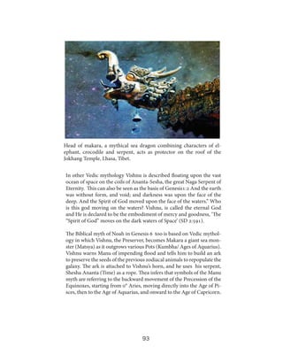 Head of makara, a mythical sea dragon combining characters of elephant, crocodile and serpent, acts as protector on the roof of the
Jokhang Temple, Lhasa, Tibet.	
In other Vedic mythology Vishnu is described floating upon the vast
ocean of space on the coils of Ananta-Sesha, the great Naga Serpent of
Eternity. This can also be seen as the basis of Genesis1:2 And the earth
was without form, and void; and darkness was upon the face of the
deep. And the Spirit of God moved upon the face of the waters.” Who
is this god moving on the waters? Vishnu, is called the eternal God
and He is declared to be the embodiment of mercy and goodness, ‘The
“Spirit of God” moves on the dark waters of Space’ (SD 2:591).
The Biblical myth of Noah in Genesis 6 too is based on Vedic mythology in which Vishnu, the Preserver, becomes Makara a giant sea monster (Matsya) as it outgrows various Pots (Kumbha/ Ages of Aquarius).
Vishnu warns Manu of impending flood and tells him to build an ark
to preserve the seeds of the previous zodiacal animals to repopulate the
galaxy. The ark is attached to Vishnu’s horn, and he uses his serpent,
Shesha Ananta (Time) as a rope. Thea infers that symbols of the Manu
myth are referring to the backward movement of the Precession of the
Equinoxes, starting from 0° Aries, moving directly into the Age of Pisces, then to the Age of Aquarius, and onward to the Age of Capricorn.

93

 